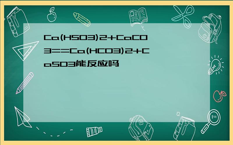 Ca(HSO3)2+CaCO3==Ca(HCO3)2+CaSO3能反应吗