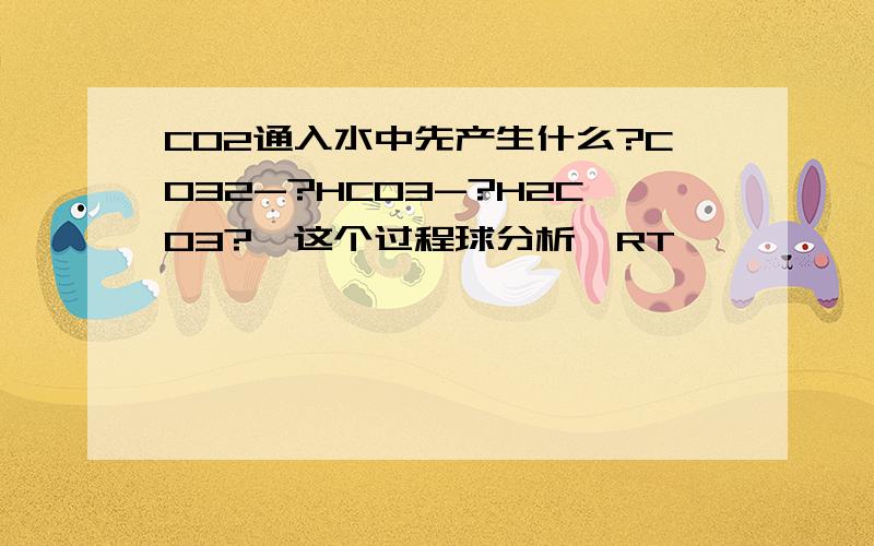 CO2通入水中先产生什么?CO32-?HCO3-?H2CO3?【这个过程球分析】RT