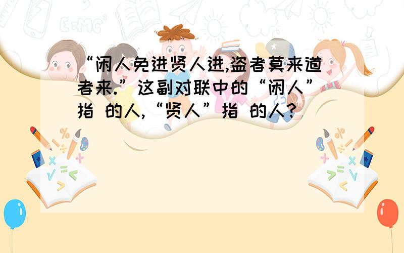 “闲人免进贤人进,盗者莫来道者来.”这副对联中的“闲人”指 的人,“贤人”指 的人?