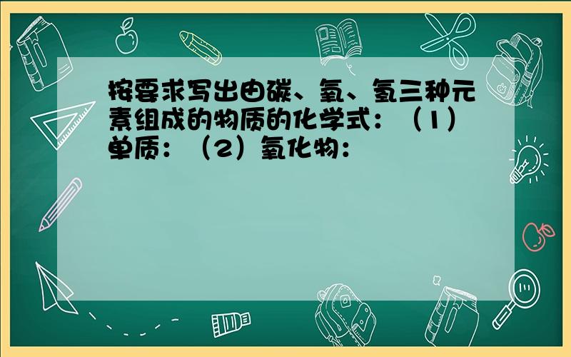 按要求写出由碳、氧、氢三种元素组成的物质的化学式：（1）单质：（2）氧化物：