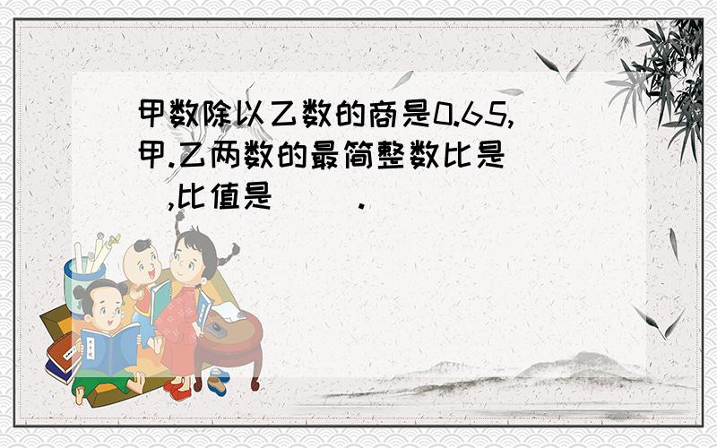 甲数除以乙数的商是0.65,甲.乙两数的最简整数比是（ ）,比值是（ ）.