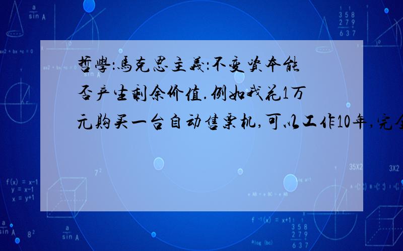 哲学：马克思主义：不变资本能否产生剩余价值.例如我花1万元购买一台自动售票机,可以工作10年,完全代替售票员,如此可以少发工资10（年）*365（天）*100（日均薪）=365000元.如此节省我355000