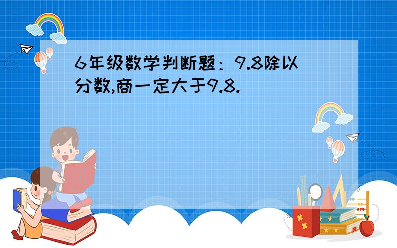 6年级数学判断题：9.8除以分数,商一定大于9.8. （ ）