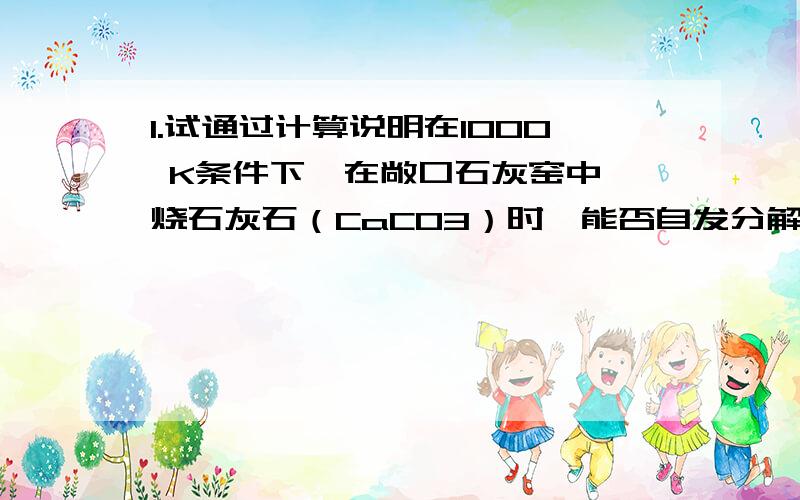 1.试通过计算说明在1000 K条件下,在敞口石灰窑中煅烧石灰石（CaCO3）时,能否自发分解.已知此时空气压力等于p = 100 kPa,空气中CO2 的体积数j (CO2) = 0.0003及下表热力学数据：CaCO3(g) CaO(s) CO2(g)DfG (2