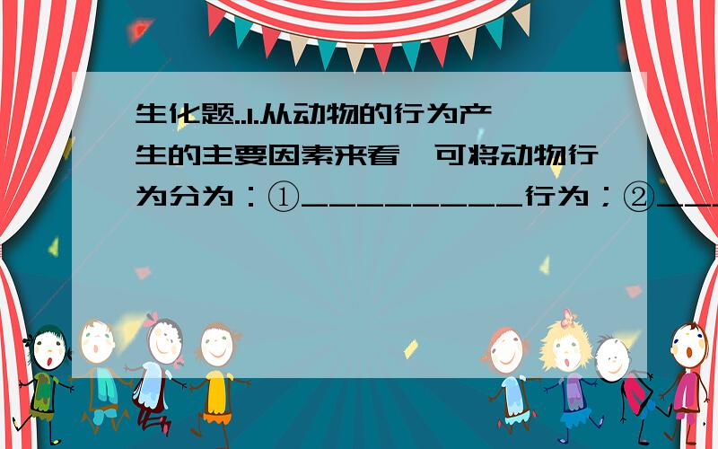 生化题..1.从动物的行为产生的主要因素来看,可将动物行为分为：①________行为；②__________行为.动物①行为是指__________的,是由_________,即可控制的行为,如_____________.动物②行为是指动物在成