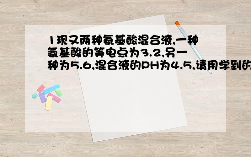 1现又两种氨基酸混合液,一种氨基酸的等电点为3.2,另一种为5.6,混合液的PH为4.5,请用学到的方法利用两种氨基酸等电点的差异将两种氨基酸分离开,并给出合理的解释!2试从生物学进化的角度解