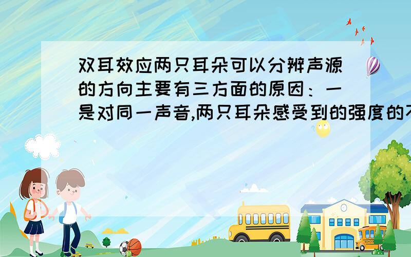 双耳效应两只耳朵可以分辨声源的方向主要有三方面的原因：一是对同一声音,两只耳朵感受到的强度的不同.假如声源在右方,则右耳听到的声音就比左耳强.这种响度的差别,在实践中形成了