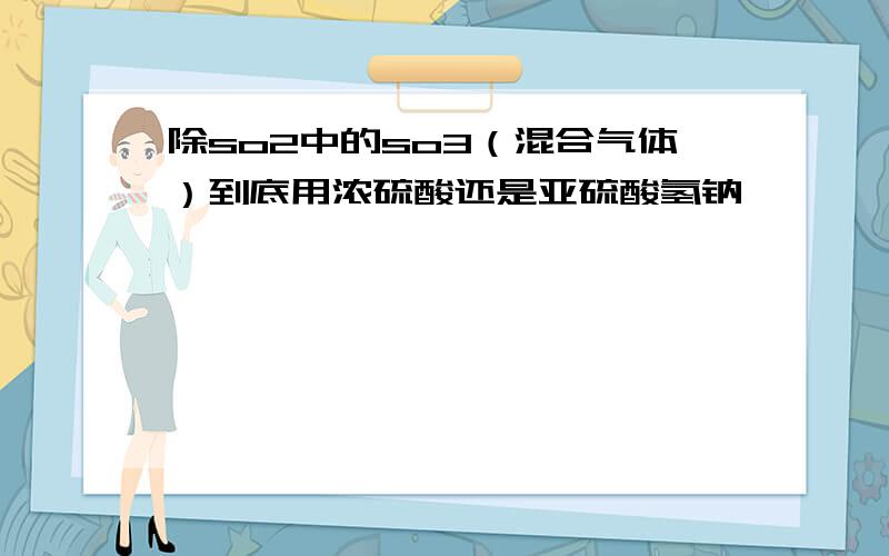 除so2中的so3（混合气体）到底用浓硫酸还是亚硫酸氢钠