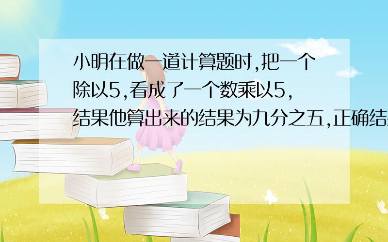 小明在做一道计算题时,把一个除以5,看成了一个数乘以5,结果他算出来的结果为九分之五,正确结果应该是?