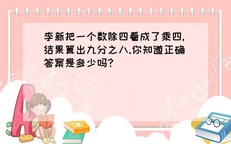 李新把一个数除四看成了乘四,结果算出九分之八.你知道正确答案是多少吗?