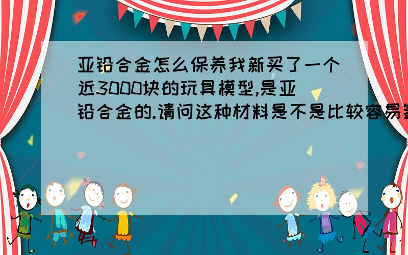 亚铅合金怎么保养我新买了一个近3000块的玩具模型,是亚铅合金的.请问这种材料是不是比较容易氧化?或者出现其他问题需要怎么保养呢?亚铅合金又称锌合金亚铅合金好像是日本叫法