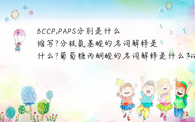 BCCP,PAPS分别是什么缩写?分枝氨基酸的名词解释是什么?葡萄糖丙酮酸的名词解释是什么?试考虑一个由ala,arg2,glu2,asp2,gly,lys,ser,thr组成的十一肽,用Sanger试剂DNFB处理确定其N-末端为谷氨酸,经部分