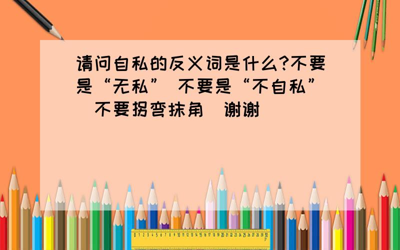 请问自私的反义词是什么?不要是“无私” 不要是“不自私”`不要拐弯抹角`谢谢