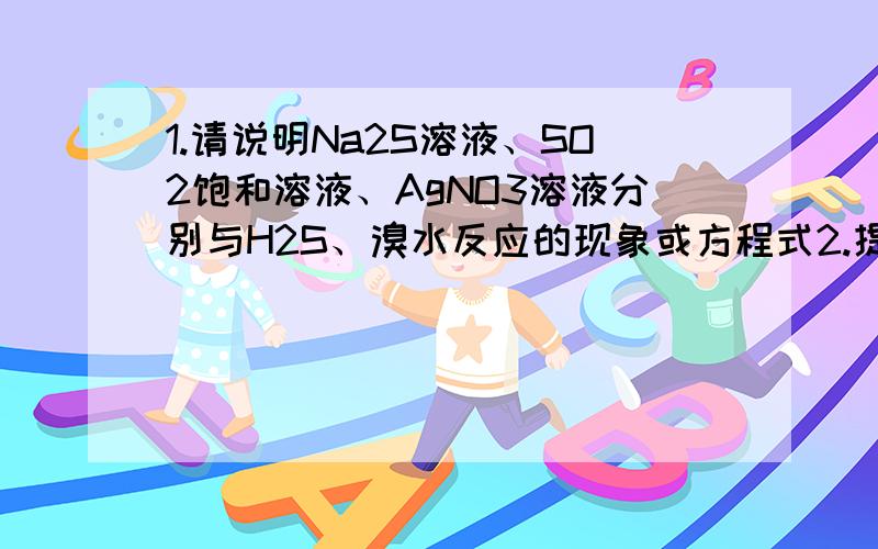 1.请说明Na2S溶液、SO2饱和溶液、AgNO3溶液分别与H2S、溴水反应的现象或方程式2.提纯混有少量SO2的CO2气体,可选用硫酸酸化的高锰酸钾溶液或饱和小苏打溶液,原理是?