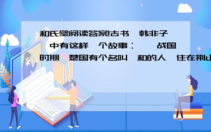 和氏璧阅读答案!古书《韩非子》中有这样一个故事：　　战国时期,楚国有个名叫卞和的人,住在荆山脚下.　　有一天,他去见楚厉王,说是在荆山上找到一块罕见的美玉,特地来奉献给大王.楚