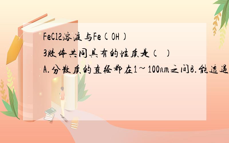 FeCl2溶液与Fe(OH)3胶体共同具有的性质是（ ）A.分散质的直径都在1~100nm之间B.能透过半透膜C.加热蒸干,灼烧后都有Fe2O3生成D.呈红褐色