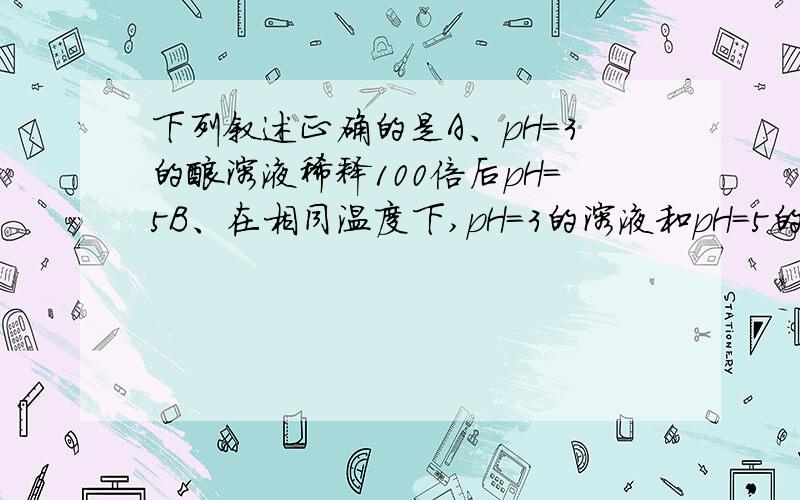 下列叙述正确的是A、pH=3的酸溶液稀释100倍后pH=5B、在相同温度下,pH=3的溶液和pH=5的溶液相比,前者氢离子浓度是后者的100倍C、相同温度相同浓度的钾盐溶液中,酸式盐的pH一定等于正盐的pHD、