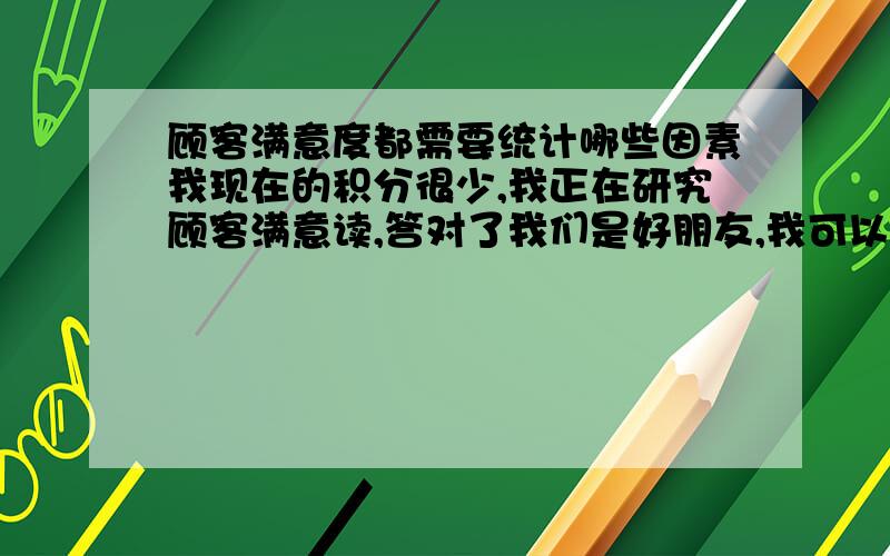 顾客满意度都需要统计哪些因素我现在的积分很少,我正在研究顾客满意读,答对了我们是好朋友,我可以给你问题的交换.哈哈,感觉adamddh很有意思 ,我写错了一个字,是顾客满意度