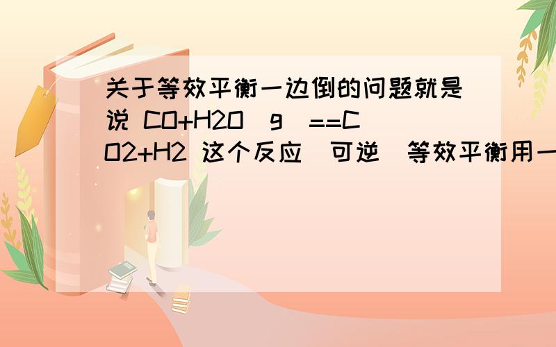 关于等效平衡一边倒的问题就是说 CO+H2O(g)==CO2+H2 这个反应（可逆）等效平衡用一边倒的时候到底怎么回事 比如说四种物质各1mol 倒过来不就是CO 3mol H20 3mol了吗 为什么答案写得是各2mol!