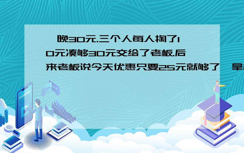 一晚30元.三个人每人掏了10元凑够30元交给了老板.后来老板说今天优惠只要25元就够了,拿出5元命令服务生退还给他们,服务生偷偷藏起了2元,然后,把剩下的3元钱分给了那三个人,每人分到1元.