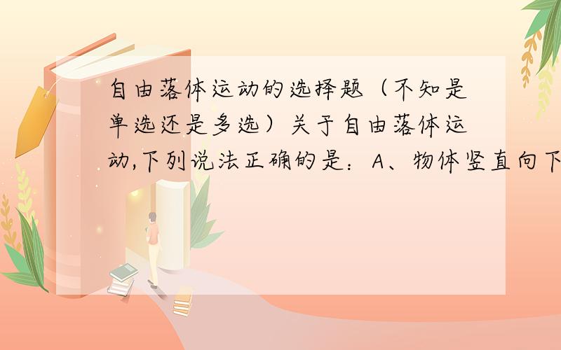 自由落体运动的选择题（不知是单选还是多选）关于自由落体运动,下列说法正确的是：A、物体竖直向下的运动一定是自由落体运动B、自由落体运动是初速度为零、加速度为g的竖直向下的匀