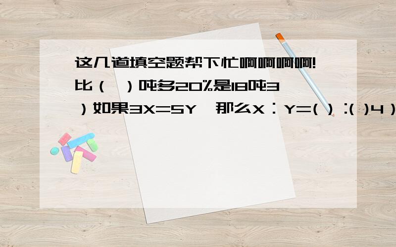 这几道填空题帮下忙啊啊啊啊!比（ ）吨多20%是18吨3）如果3X=5Y,那么X：Y=( ) :( )4）用一根长120厘米长的铁丝围成一个长方体框架,且这个长方体长、宽、高的比是3∶2∶1,这个长方体的表面积是