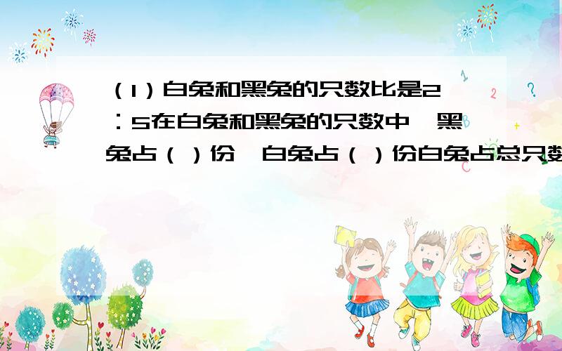 （1）白兔和黑兔的只数比是2：5在白兔和黑兔的只数中,黑兔占（）份,白兔占（）份白兔占总只数的（）黑兔占总只数的（）