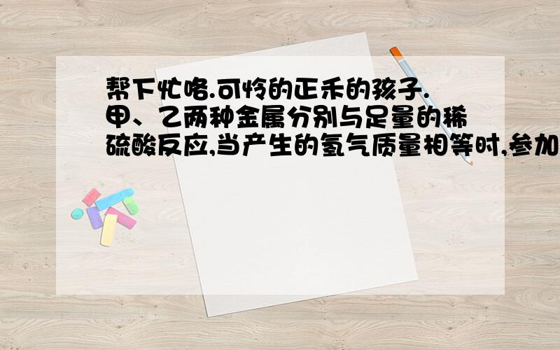 帮下忙咯.可怜的正禾的孩子.甲、乙两种金属分别与足量的稀硫酸反应,当产生的氢气质量相等时,参加反应的甲、乙两种金属的质量比为3∶4,则甲、乙两种金属分别是…………………………（