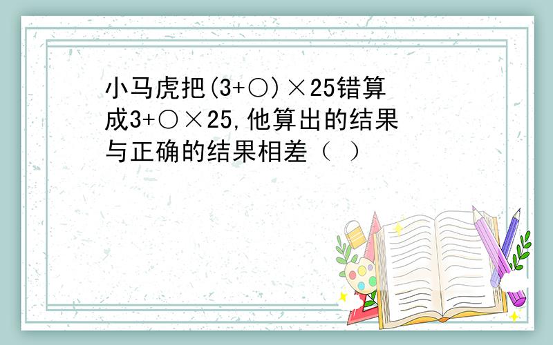 小马虎把(3+○)×25错算成3+○×25,他算出的结果与正确的结果相差（ ）