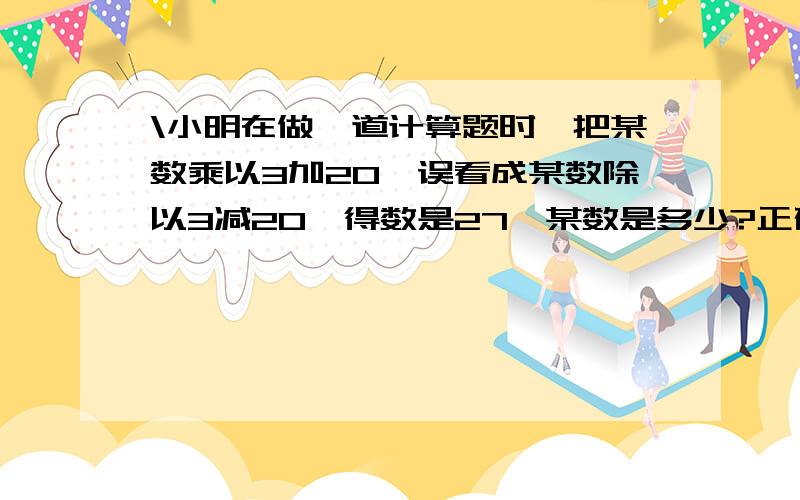 \小明在做一道计算题时,把某数乘以3加20,误看成某数除以3减20,得数是27,某数是多少?正确的得数是多少