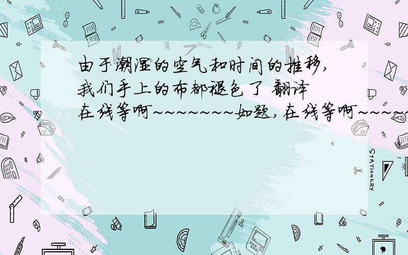 由于潮湿的空气和时间的推移,我们手上的布都褪色了 翻译 在线等啊~~~~~~~如题,在线等啊~~~~~~~谢谢~~~~~~~帮个忙~~~~~~~~~~~~