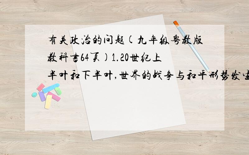 有关政治的问题(九年级粤教版教科书64页)1.20世纪上半叶和下半叶,世界的战争与和平形势发生了什么变化?2.和平环境对人类生存的发展和意义.