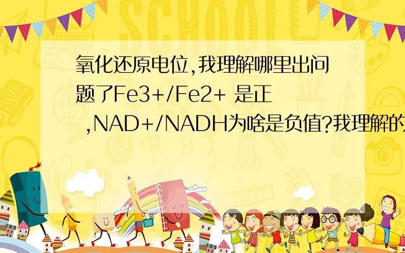 氧化还原电位,我理解哪里出问题了Fe3+/Fe2+ 是正 ,NAD+/NADH为啥是负值?我理解的是电子有从Fe2+流到Fe3+的趋势,所以电压表显示正值.NAD+/NADH（氧化剂和还原剂做两极,）的还原电位也应该是正的啊