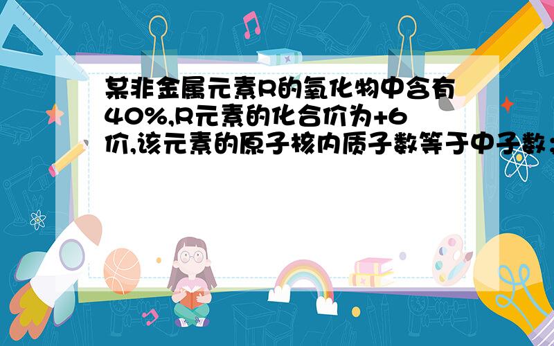 某非金属元素R的氧化物中含有40%,R元素的化合价为+6价,该元素的原子核内质子数等于中子数；又知氧元素的相对原子质量为16,是通过计算,推测元素R的氧化物的化学式.