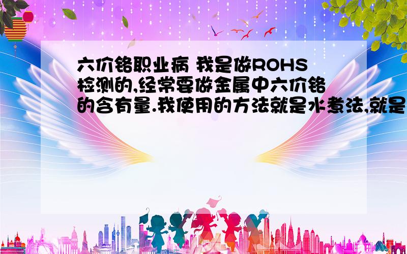 六价铬职业病 我是做ROHS检测的,经常要做金属中六价铬的含有量.我使用的方法就是水煮法,就是把金属放入开水中,加入检测试剂,我现在手掌很红,是不是经常接触了六价铬含有的水,中毒了,还