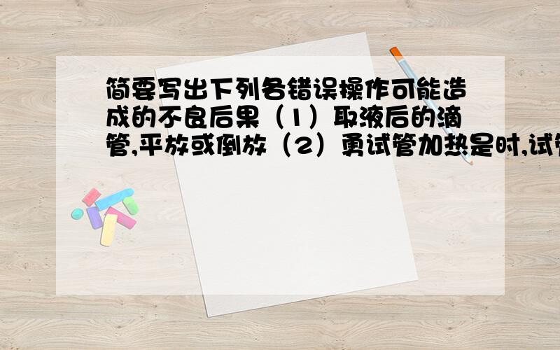 简要写出下列各错误操作可能造成的不良后果（1）取液后的滴管,平放或倒放（2）勇试管加热是时,试管底部跟灯芯接触（3）给试管里的固体加热时,试管口向上倾斜（4）酒精灯不用时,未盖