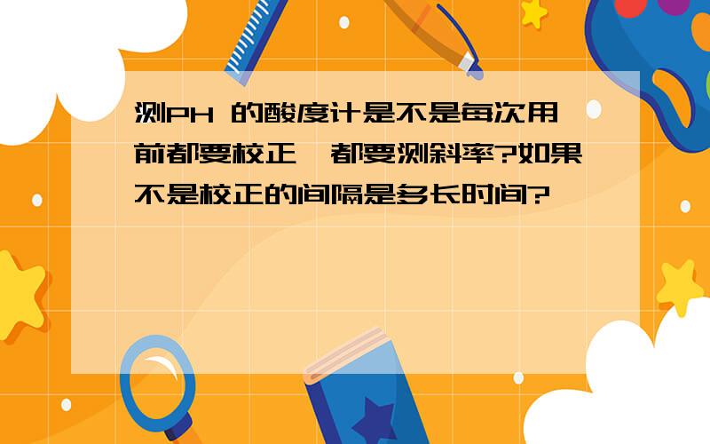 测PH 的酸度计是不是每次用前都要校正,都要测斜率?如果不是校正的间隔是多长时间?