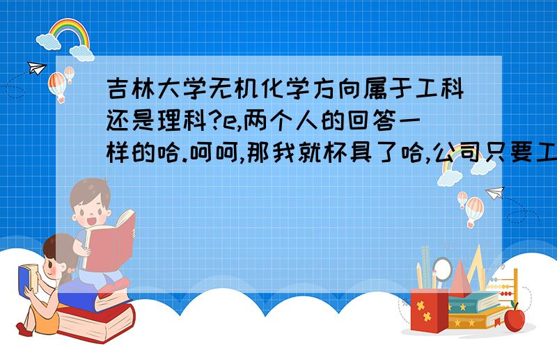 吉林大学无机化学方向属于工科还是理科?e,两个人的回答一样的哈.呵呵,那我就杯具了哈,公司只要工科的研究生,理科的不知道好不好使呀?