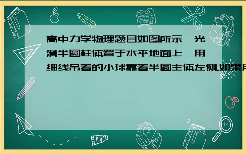 高中力学物理题目如图所示,光滑半圆柱体置于水平地面上,用细线吊着的小球靠着半圆主体左侧.如果用力推得半圆柱体向左运动,则在小球沿着半圆体的表面缓慢上升的过程中,小球所受细线