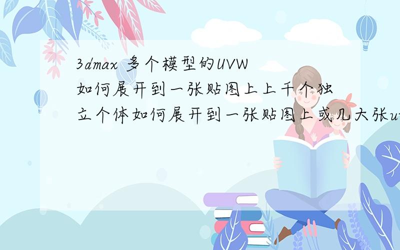 3dmax 多个模型的UVW如何展开到一张贴图上上千个独立个体如何展开到一张贴图上或几大张uww上.不想附加成一个或多个物体物体