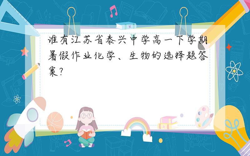 谁有江苏省泰兴中学高一下学期暑假作业化学、生物的选择题答案?