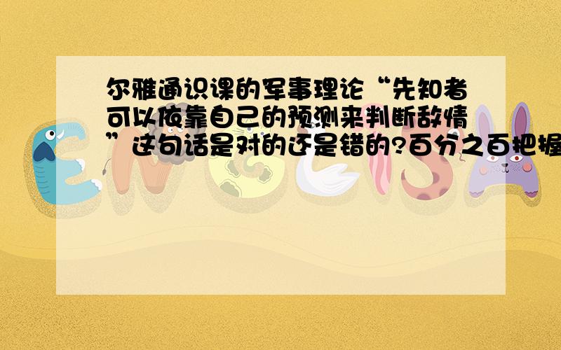 尔雅通识课的军事理论“先知者可以依靠自己的预测来判断敌情”这句话是对的还是错的?百分之百把握才行