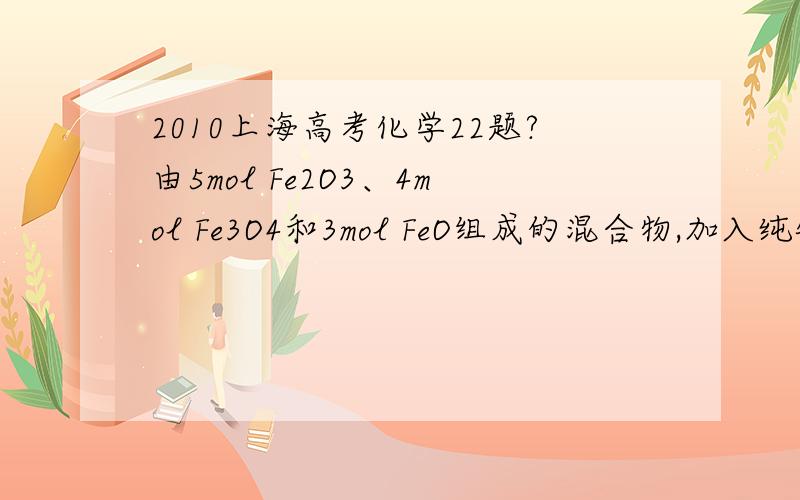 2010上海高考化学22题?由5mol Fe2O3、4mol Fe3O4和3mol FeO组成的混合物,加入纯铁1mol并在高温下和Fe2O3反应.若纯铁完全反应,则反应后混合物中FeO与Fe2O3的物质的量之比可能是A．4:3    B．3:2    C．3:1