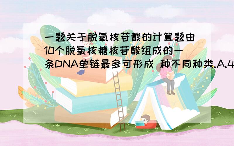 一题关于脱氧核苷酸的计算题由10个脱氧核糖核苷酸组成的一条DNA单链最多可形成 种不同种类.A.4000 B.40000 C.4的10次方 D.2*4的10次方