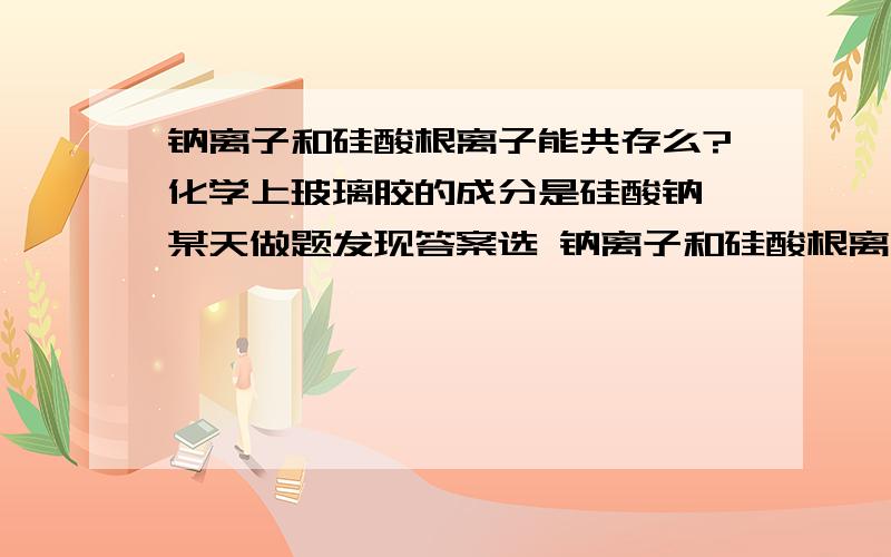 钠离子和硅酸根离子能共存么?化学上玻璃胶的成分是硅酸钠,某天做题发现答案选 钠离子和硅酸根离子共存,有点蒙……