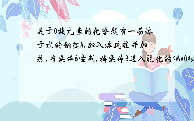 关于O族元素的化学题有一易溶于水的钠盐A,加入浓硫酸并加热,有气体B生成,将气体B通入酸化的KMnO4溶液有一气体C生成.再将气体C通入另一钠盐D中得一红棕色物质E,E溶于碱其颜色立即腿去,当