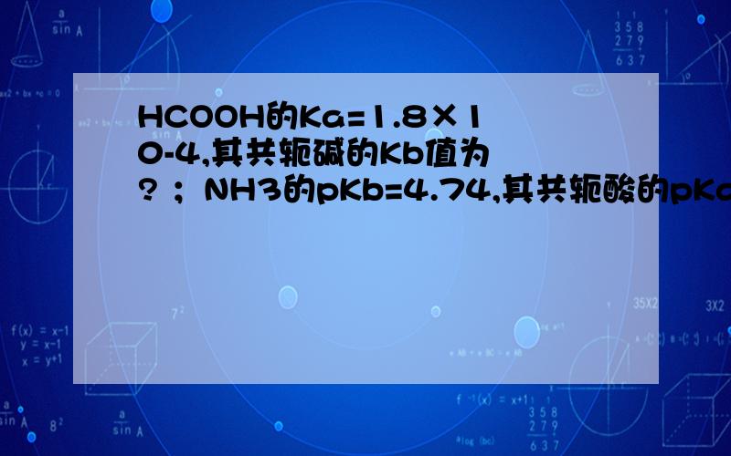 HCOOH的Ka=1.8×10-4,其共轭碱的Kb值为 ? ；NH3的pKb=4.74,其共轭酸的pKa = ?