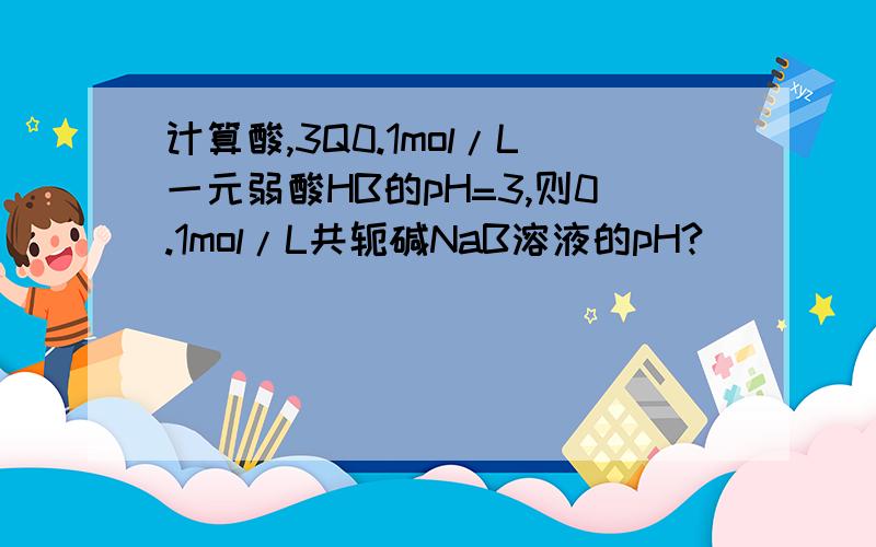 计算酸,3Q0.1mol/L一元弱酸HB的pH=3,则0.1mol/L共轭碱NaB溶液的pH?