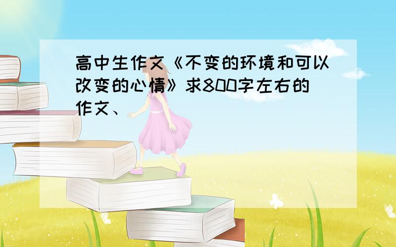 高中生作文《不变的环境和可以改变的心情》求800字左右的作文、