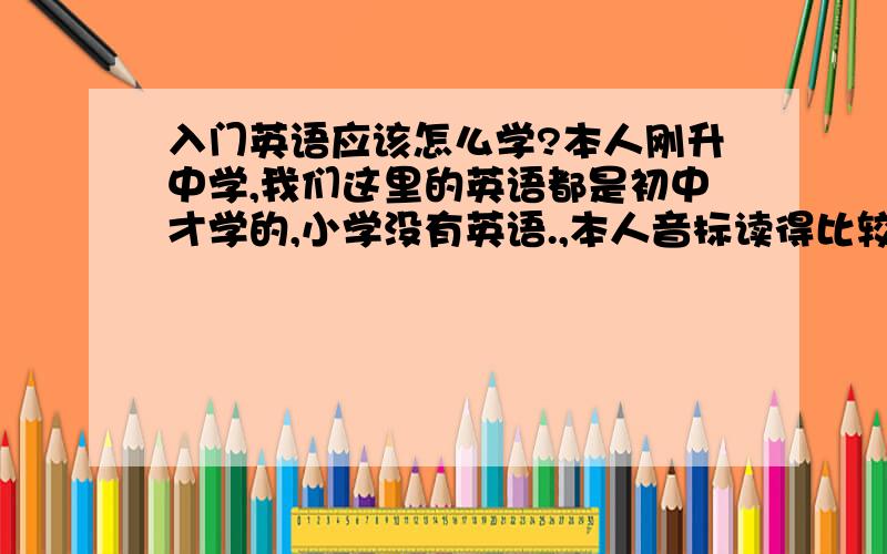 入门英语应该怎么学?本人刚升中学,我们这里的英语都是初中才学的,小学没有英语.,本人音标读得比较标准.字母全熟.刚入门的英语应该怎么学比较简单,我听别人说都比较难 我想问问大家应